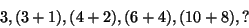 \begin{displaymath}
3, (3 + 1), (4 + 2), (6 + 4), (10 + 8), ? %%(5a)
\end{displaymath}